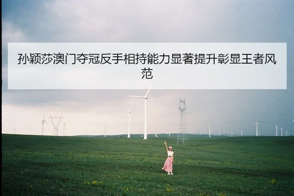 孙颖莎澳门夺冠反手相持能力显著提升彰显王者风范