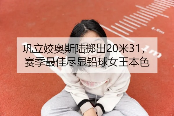巩立姣奥斯陆掷出20米31，赛季最佳尽显铅球女王本色
