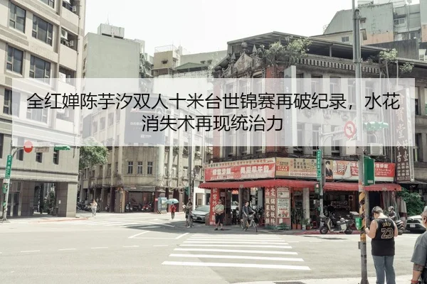 全红婵陈芋汐双人十米台世锦赛再破纪录，水花消失术再现统治力